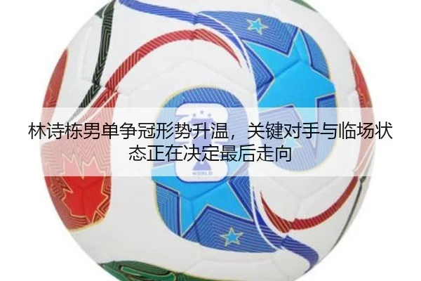 林诗栋男单争冠形势升温，关键对手与临场状态正在决定最后走向